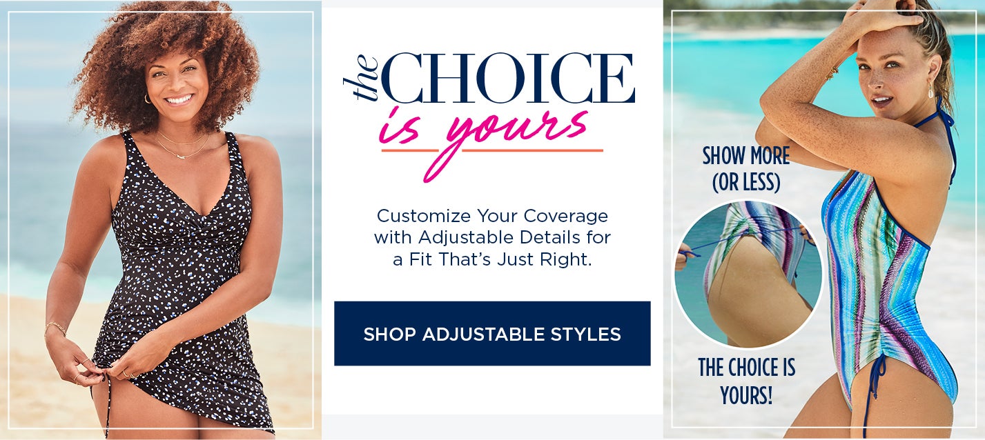 The choice is yours! Customize your coverage with adjustable details for a fit that's just right. SHOP ADJUSTABLE STYLES NOW