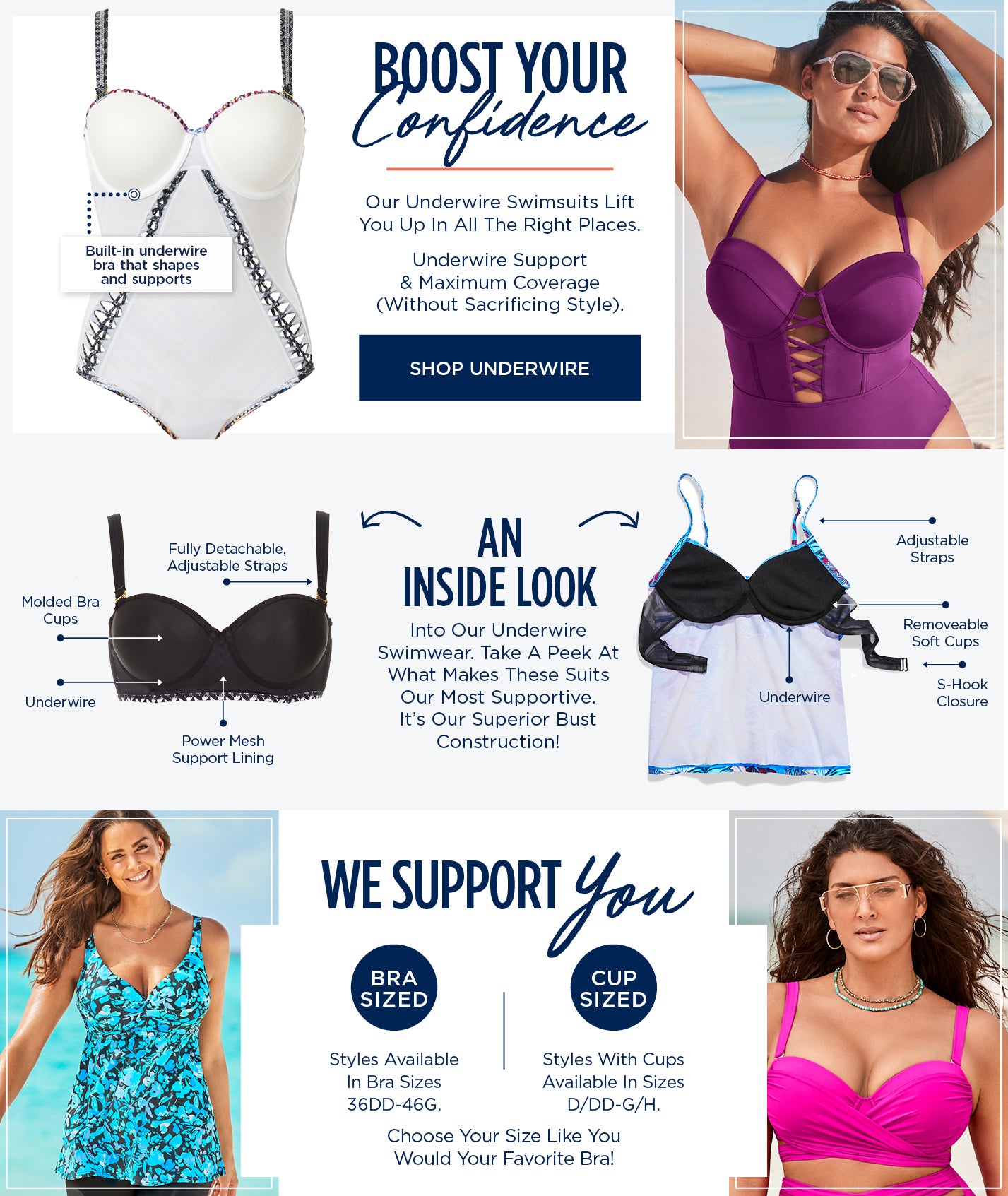 Boost Your Confidence. Our Underwire swimsuits lift you up in all the right places. Take A closer look at our internal construction. Fully Detachable and Adjustable straps, Removable Molded Bra Cups, Underwire, Power-mesh Support Lining, S-Hook Closure. Also available in Bra Sizes 36DD to 46G and Cup Sizes D/DD to G/H. SHOP UNDERWIRE STYLES NOW